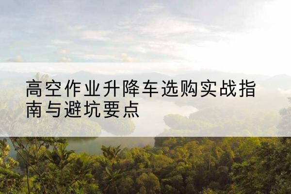 平桥升降车怎么选-高空作业升降车选购实战指南与避坑要点