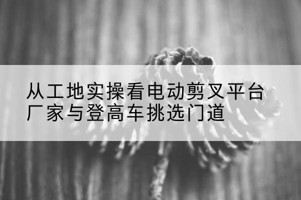 平桥电动剪叉升降平台厂家-从工地实操看电动剪叉平台厂家与登高车挑选门道