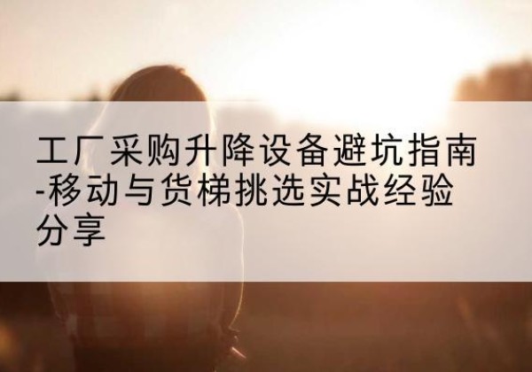 平桥移动式升降机怎么选-工厂采购升降设备避坑指南-移动与货梯挑选实战经验分享