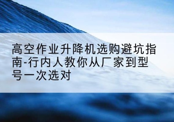 平桥升降平台厂家-高空作业升降机选购避坑指南-行内人教你从厂家到型号一次选对