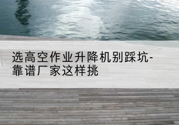 平桥剪叉式升降机厂家-选高空作业升降机别踩坑-靠谱厂家这样挑