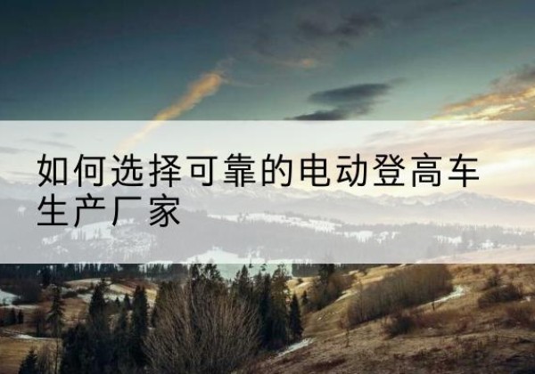 平桥电动登高车厂家-如何选择可靠的电动登高车生产厂家