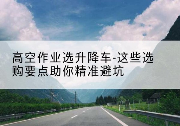 平桥升降车厂家-高空作业选升降车-这些选购要点助你*避坑