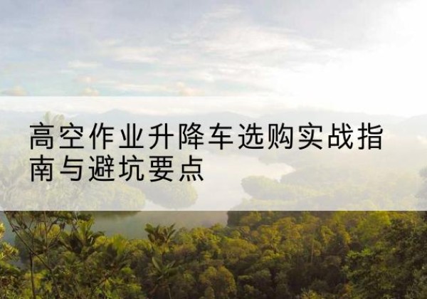 平桥升降车怎么选-高空作业升降车选购实战指南与避坑要点