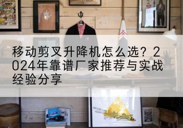 平桥升降平台厂家推荐-移动剪叉升降机怎么选？2024年靠谱厂家推荐与实战经验分享