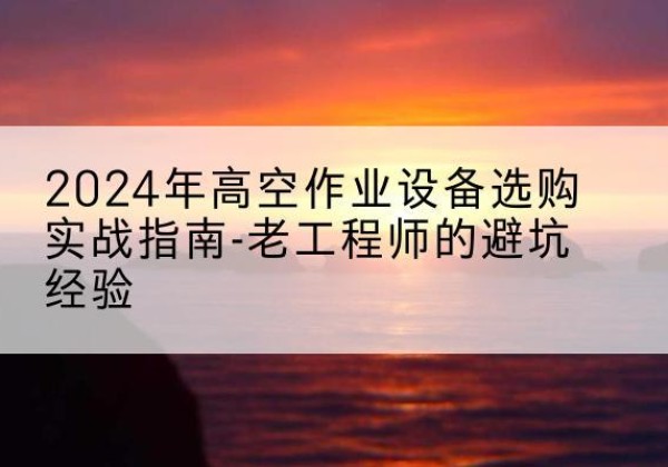 平桥高空作业升降机厂家推荐-2024年高空作业设备选购实战指南-老工程师的避坑经验